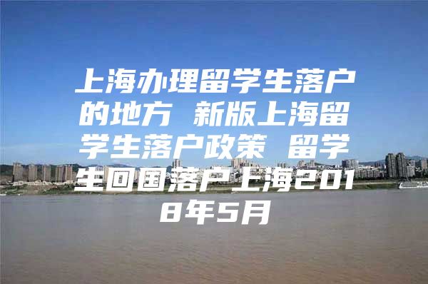 上海办理留学生落户的地方 新版上海留学生落户政策 留学生回国落户上海2018年5月