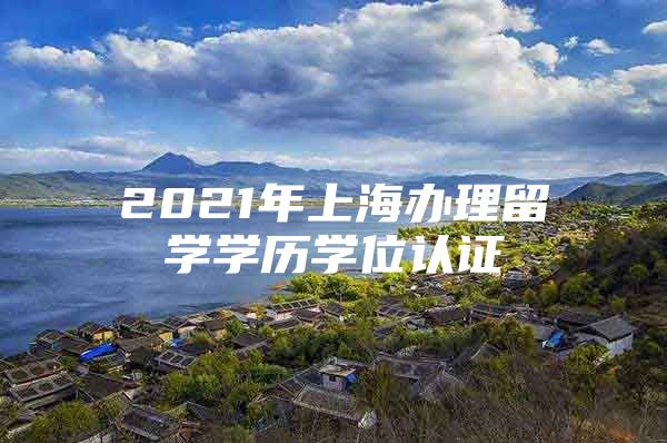 2021年上海办理留学学历学位认证