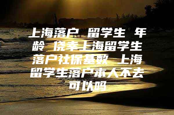 上海落户 留学生 年龄 侥幸上海留学生落户社保基数 上海留学生落户本人不去可以吗