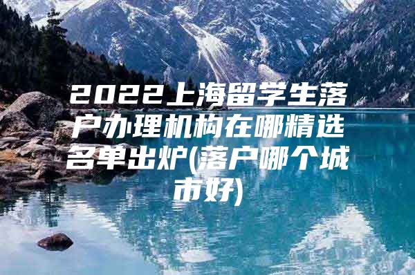 2022上海留学生落户办理机构在哪精选名单出炉(落户哪个城市好)