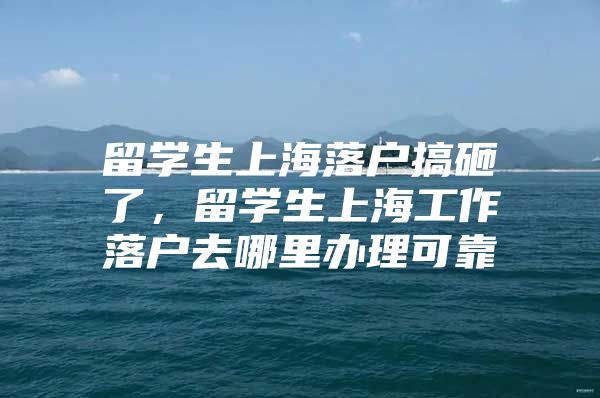 留学生上海落户搞砸了，留学生上海工作落户去哪里办理可靠