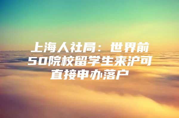 上海人社局：世界前50院校留学生来沪可直接申办落户