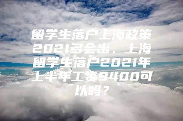 留学生落户上海政策2021多会出，上海留学生落户2021年上半年工资9400可以吗？