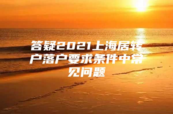 答疑2021上海居转户落户要求条件中常见问题