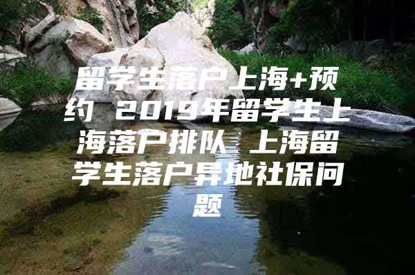 留学生落户上海+预约 2019年留学生上海落户排队 上海留学生落户异地社保问题