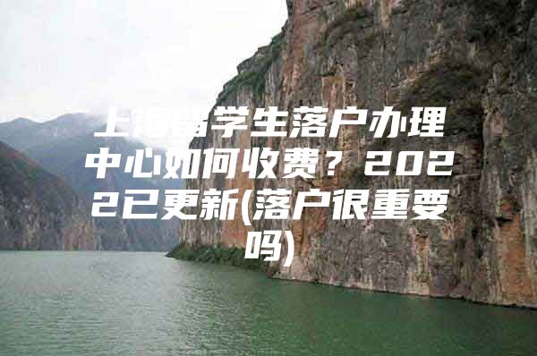 上海留学生落户办理中心如何收费？2022已更新(落户很重要吗)