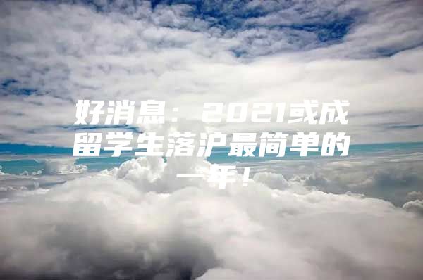 好消息：2021或成留学生落沪最简单的一年！