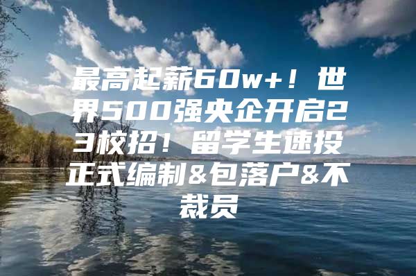 最高起薪60w+！世界500强央企开启23校招！留学生速投正式编制&包落户&不裁员