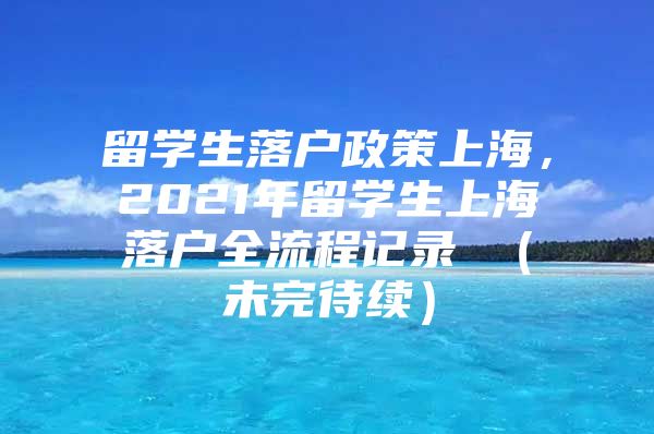 留学生落户政策上海，2021年留学生上海落户全流程记录 （未完待续）