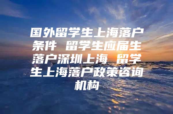 国外留学生上海落户条件 留学生应届生落户深圳上海 留学生上海落户政策咨询机构