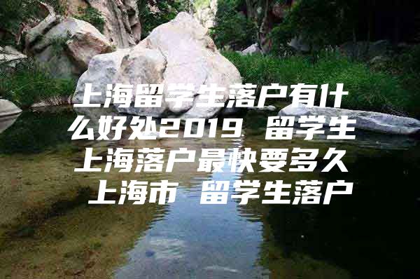 上海留学生落户有什么好处2019 留学生上海落户最快要多久 上海市 留学生落户