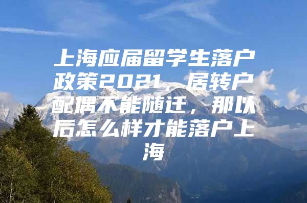 上海应届留学生落户政策2021，居转户配偶不能随迁，那以后怎么样才能落户上海