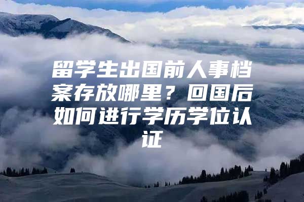 留学生出国前人事档案存放哪里？回国后如何进行学历学位认证