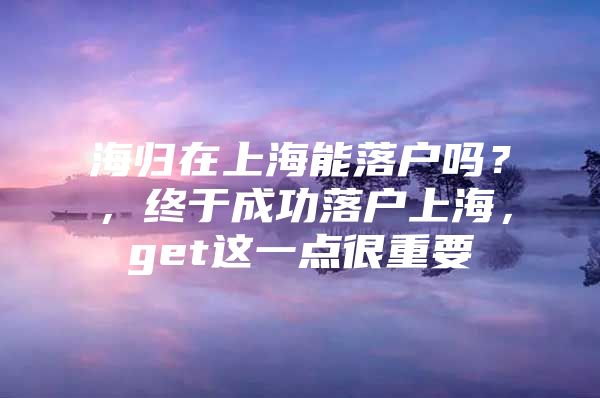 海归在上海能落户吗？，终于成功落户上海，get这一点很重要