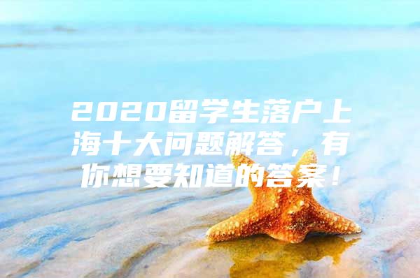 2020留学生落户上海十大问题解答，有你想要知道的答案！