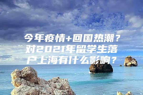 今年疫情+回国热潮？对2021年留学生落户上海有什么影响？