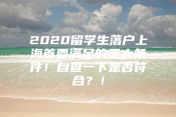 2020留学生落户上海首要满足的三大条件！自查一下是否符合？！