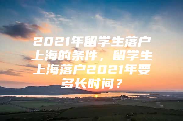 2021年留学生落户上海的条件，留学生上海落户2021年要多长时间？