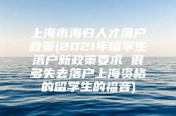 上海市海归人才落户政策(2021年留学生落户新政策要求 很多失去落户上海资格的留学生的福音)