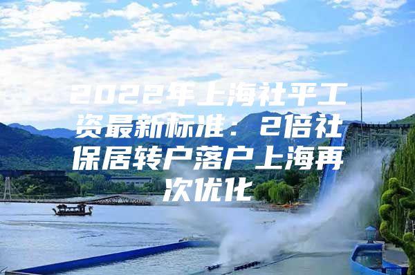 2022年上海社平工资最新标准：2倍社保居转户落户上海再次优化