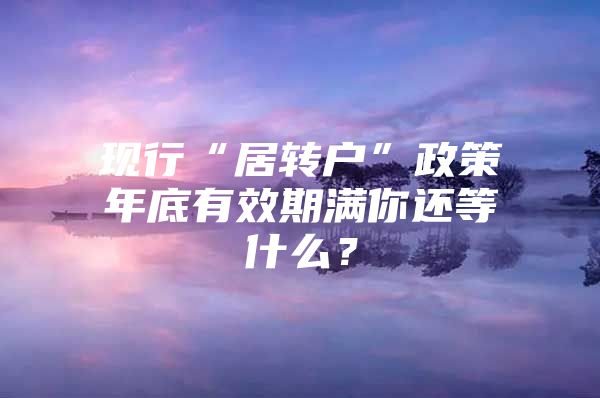 现行“居转户”政策年底有效期满你还等什么？