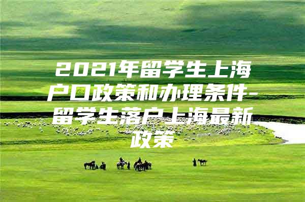 2021年留学生上海户口政策和办理条件-留学生落户上海最新政策