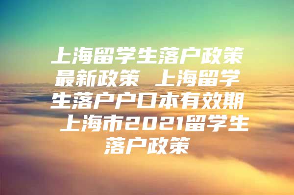 上海留学生落户政策最新政策 上海留学生落户户口本有效期 上海市2021留学生落户政策