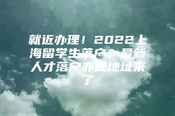 就近办理！2022上海留学生落户，最新人才落户办理地址来了