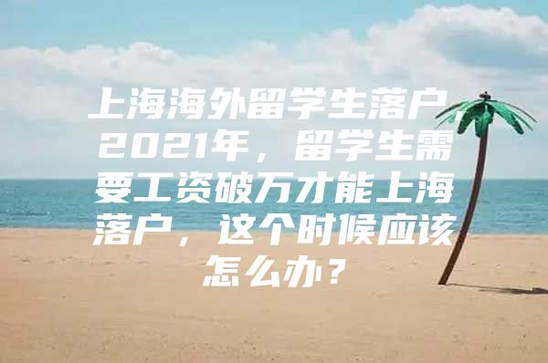 上海海外留学生落户，2021年，留学生需要工资破万才能上海落户，这个时候应该怎么办？