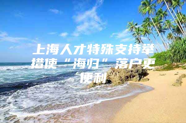 上海人才特殊支持举措使“海归”落户更便利