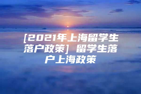 [2021年上海留学生落户政策] 留学生落户上海政策