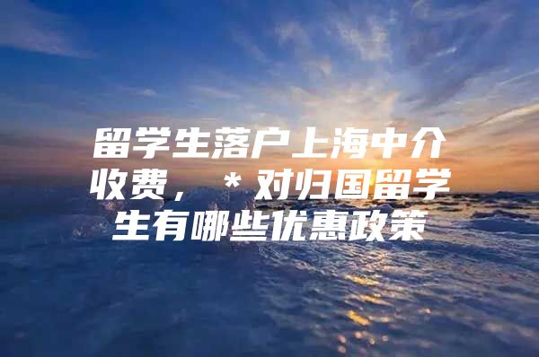 留学生落户上海中介收费，＊对归国留学生有哪些优惠政策