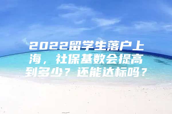 2022留学生落户上海，社保基数会提高到多少？还能达标吗？