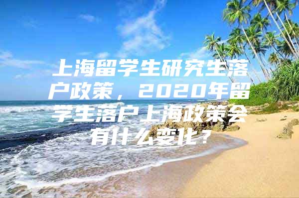 上海留学生研究生落户政策，2020年留学生落户上海政策会有什么变化？