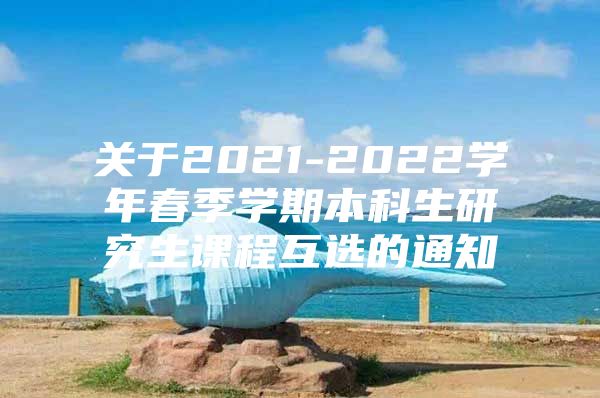 关于2021-2022学年春季学期本科生研究生课程互选的通知