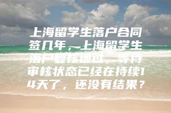 上海留学生落户合同签几年，上海留学生落户复核通过，等待审核状态已经在持续14天了，还没有结果？