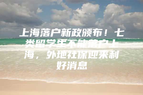 上海落户新政颁布！七类留学生不能落户上海，外地社保迎来利好消息