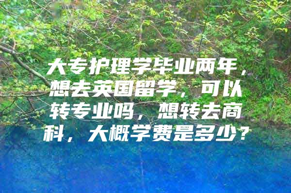 大专护理学毕业两年，想去英国留学，可以转专业吗，想转去商科，大概学费是多少？