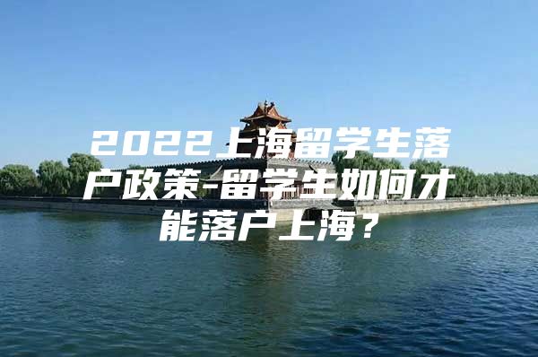 2022上海留学生落户政策-留学生如何才能落户上海？