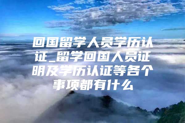 回国留学人员学历认证_留学回国人员证明及学历认证等各个事项都有什么