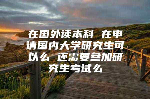 在国外读本科 在申请国内大学研究生可以么 还需要参加研究生考试么