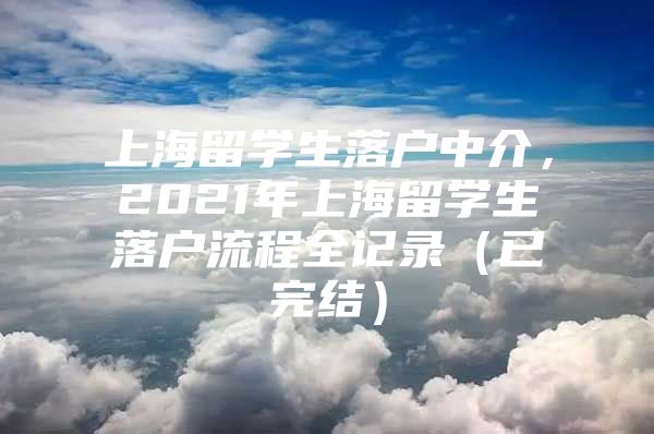 上海留学生落户中介，2021年上海留学生落户流程全记录（已完结）