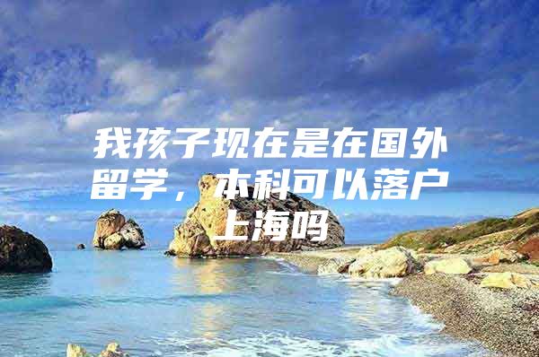 我孩子现在是在国外留学，本科可以落户上海吗