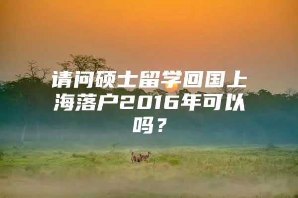 请问硕士留学回国上海落户2016年可以吗？