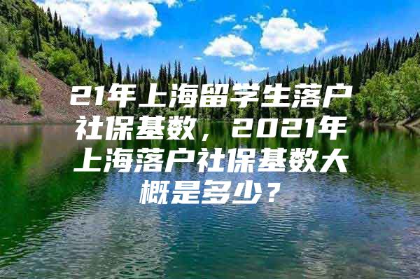 21年上海留学生落户社保基数，2021年上海落户社保基数大概是多少？