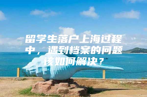 留学生落户上海过程中，遇到档案的问题该如何解决？