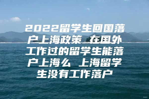 2022留学生回国落户上海政策 在国外工作过的留学生能落户上海么 上海留学生没有工作落户