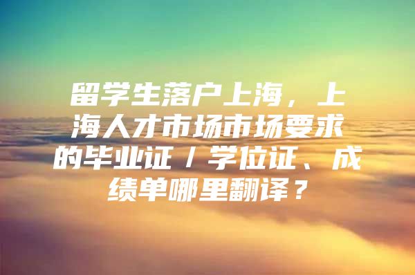 留学生落户上海，上海人才市场市场要求的毕业证／学位证、成绩单哪里翻译？