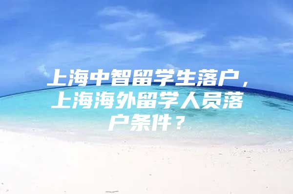 上海中智留学生落户，上海海外留学人员落户条件？