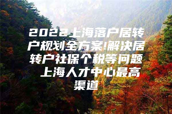 2022上海落户居转户规划全方案!解决居转户社保个税等问题 上海人才中心最高渠道